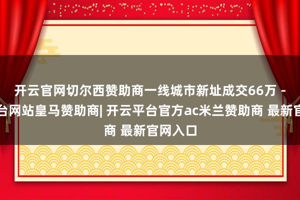 开云官网切尔西赞助商 一线城市新址成交66万 -开云平台网站皇马赞助商| 开云平台官方ac米兰赞助商 最新官网入口