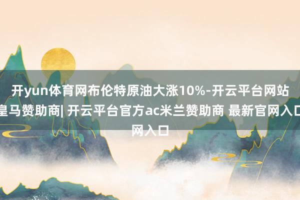 开yun体育网布伦特原油大涨10%-开云平台网站皇马赞助商| 开云平台官方ac米兰赞助商 最新官网入口