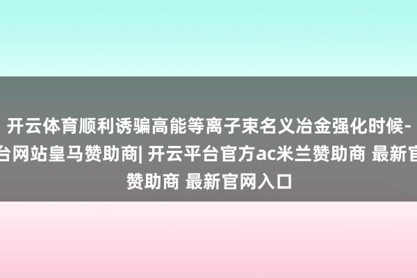 开云体育顺利诱骗高能等离子束名义冶金强化时候-开云平台网站皇马赞助商| 开云平台官方ac米兰赞助商 最新官网入口