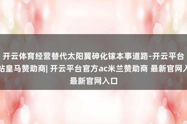 开云体育经营替代太阳翼砷化镓本事道路-开云平台网站皇马赞助商| 开云平台官方ac米兰赞助商 最新官网入口