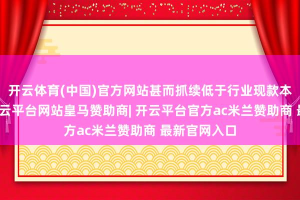 开云体育(中国)官方网站甚而抓续低于行业现款本钱冲击下-开云平台网站皇马赞助商| 开云平台官方ac米兰赞助商 最新官网入口