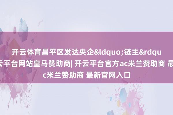 开云体育昌平区发达央企“链主”作用-开云平台网站皇马赞助商| 开云平台官方ac米兰赞助商 最新官网入口
