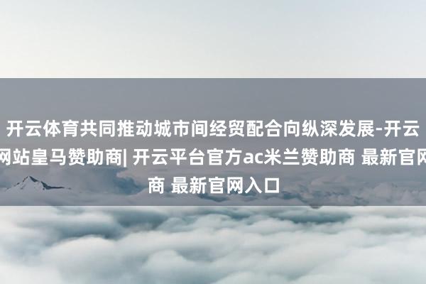 开云体育共同推动城市间经贸配合向纵深发展-开云平台网站皇马赞助商| 开云平台官方ac米兰赞助商 最新官网入口