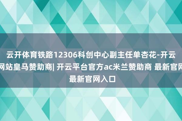 云开体育铁路12306科创中心副主任单杏花-开云平台网站皇马赞助商| 开云平台官方ac米兰赞助商 最新官网入口