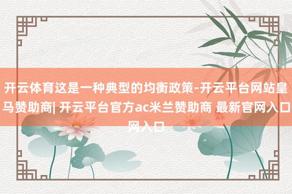 开云体育这是一种典型的均衡政策-开云平台网站皇马赞助商| 开云平台官方ac米兰赞助商 最新官网入口