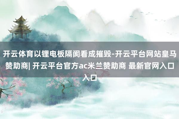 开云体育以锂电板隔阂看成摧毁-开云平台网站皇马赞助商| 开云平台官方ac米兰赞助商 最新官网入口