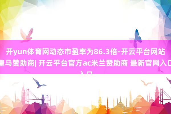 开yun体育网动态市盈率为86.3倍-开云平台网站皇马赞助商| 开云平台官方ac米兰赞助商 最新官网入口