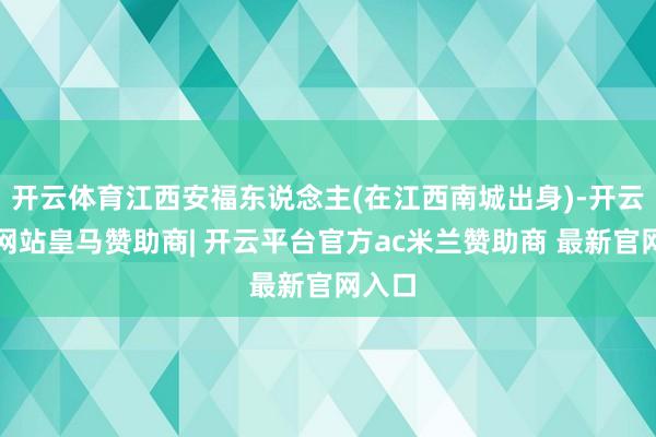 开云体育江西安福东说念主(在江西南城出身)-开云平台网站皇马赞助商| 开云平台官方ac米兰赞助商 最新官网入口