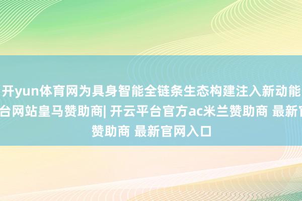 开yun体育网为具身智能全链条生态构建注入新动能-开云平台网站皇马赞助商| 开云平台官方ac米兰赞助商 最新官网入口