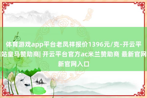 体育游戏app平台老凤祥报价1396元/克-开云平台网站皇马赞助商| 开云平台官方ac米兰赞助商 最新官网入口