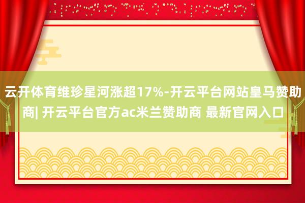 云开体育维珍星河涨超17%-开云平台网站皇马赞助商| 开云平台官方ac米兰赞助商 最新官网入口