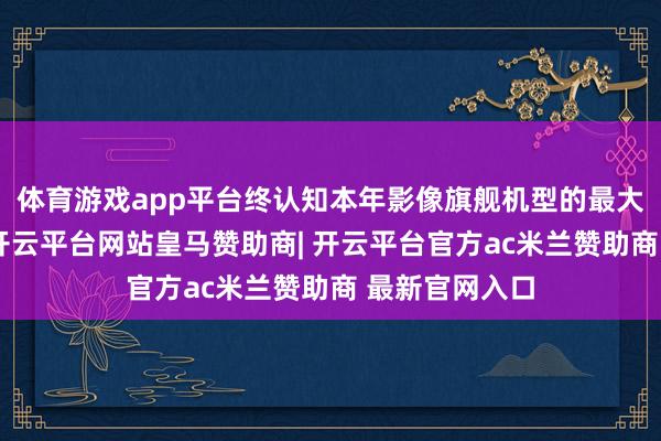 体育游戏app平台终认知本年影像旗舰机型的最大长焦进光量-开云平台网站皇马赞助商| 开云平台官方ac米兰赞助商 最新官网入口