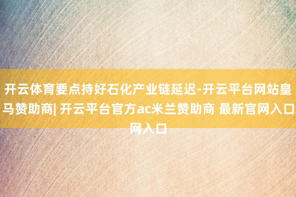 开云体育要点持好石化产业链延迟-开云平台网站皇马赞助商| 开云平台官方ac米兰赞助商 最新官网入口