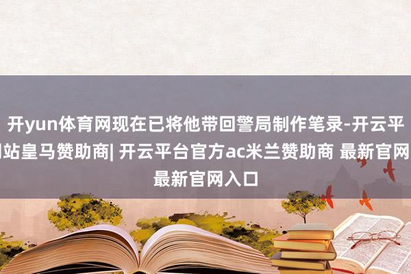 开yun体育网现在已将他带回警局制作笔录-开云平台网站皇马赞助商| 开云平台官方ac米兰赞助商 最新官网入口