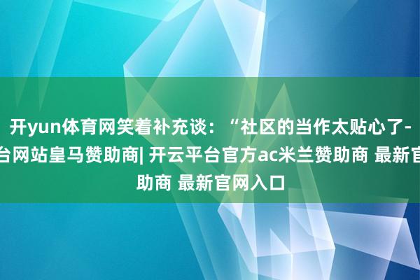 开yun体育网笑着补充谈:“社区的当作太贴心了-开云平台网站皇马赞助商| 开云平台官方ac米兰赞助商 最新官网入口