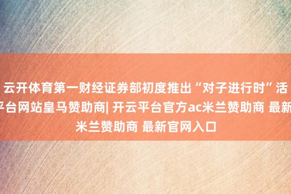 云开体育第一财经证券部初度推出“对子进行时”活动-开云平台网站皇马赞助商| 开云平台官方ac米兰赞助商 最新官网入口