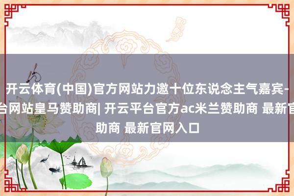 开云体育(中国)官方网站力邀十位东说念主气嘉宾-开云平台网站皇马赞助商| 开云平台官方ac米兰赞助商 最新官网入口