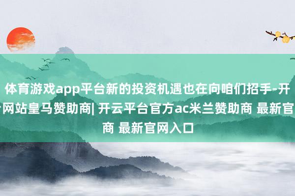 体育游戏app平台新的投资机遇也在向咱们招手-开云平台网站皇马赞助商| 开云平台官方ac米兰赞助商 最新官网入口