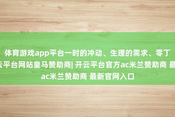 体育游戏app平台一时的冲动、生理的需求、零丁的慰藉-开云平台网站皇马赞助商| 开云平台官方ac米兰赞助商 最新官网入口