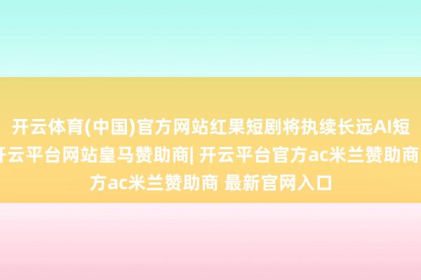 开云体育(中国)官方网站红果短剧将执续长远AI短剧本色束缚-开云平台网站皇马赞助商| 开云平台官方ac米兰赞助商 最新官网入口