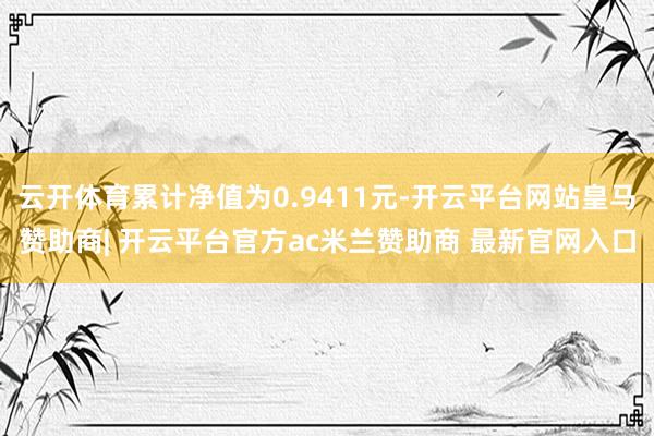 云开体育累计净值为0.9411元-开云平台网站皇马赞助商| 开云平台官方ac米兰赞助商 最新官网入口