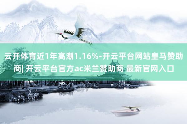 云开体育近1年高潮1.16%-开云平台网站皇马赞助商| 开云平台官方ac米兰赞助商 最新官网入口