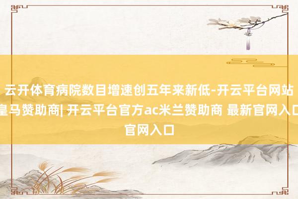云开体育病院数目增速创五年来新低-开云平台网站皇马赞助商| 开云平台官方ac米兰赞助商 最新官网入口