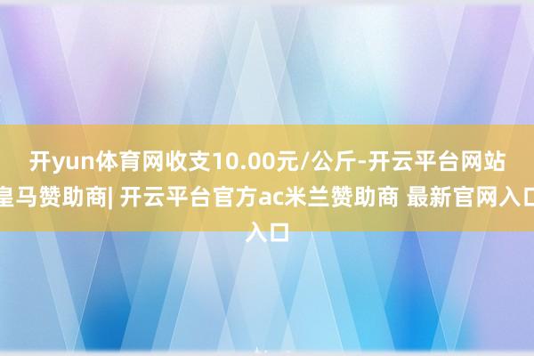 开yun体育网收支10.00元/公斤-开云平台网站皇马赞助商| 开云平台官方ac米兰赞助商 最新官网入口