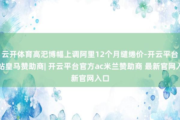 云开体育高汜博幅上调阿里12个月缱绻价-开云平台网站皇马赞助商| 开云平台官方ac米兰赞助商 最新官网入口