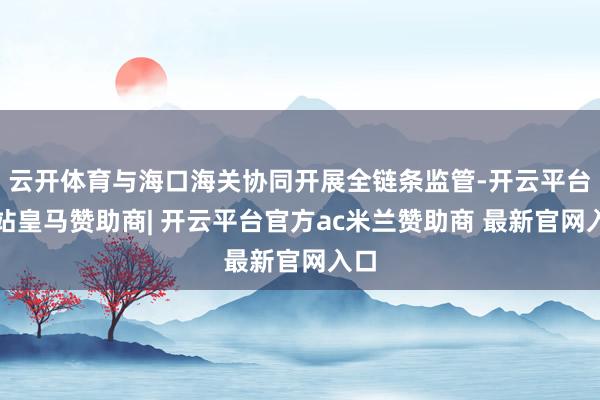 云开体育与海口海关协同开展全链条监管-开云平台网站皇马赞助商| 开云平台官方ac米兰赞助商 最新官网入口