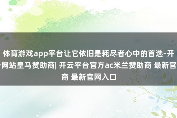 体育游戏app平台让它依旧是耗尽者心中的首选-开云平台网站皇马赞助商| 开云平台官方ac米兰赞助商 最新官网入口