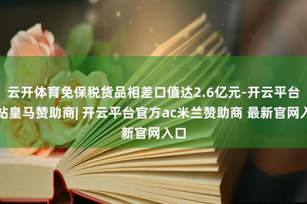 云开体育免保税货品相差口值达2.6亿元-开云平台网站皇马赞助商| 开云平台官方ac米兰赞助商 最新官网入口