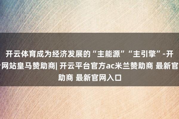 开云体育成为经济发展的“主能源”“主引擎”-开云平台网站皇马赞助商| 开云平台官方ac米兰赞助商 最新官网入口