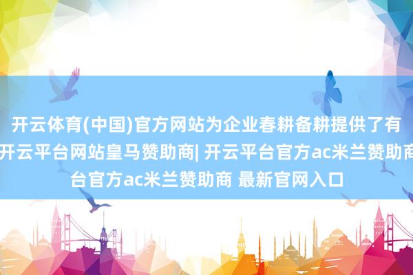 开云体育(中国)官方网站为企业春耕备耕提供了有劲的金融补助-开云平台网站皇马赞助商| 开云平台官方ac米兰赞助商 最新官网入口