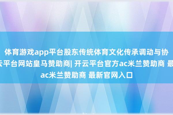 体育游戏app平台股东传统体育文化传承调动与协同发展-开云平台网站皇马赞助商| 开云平台官方ac米兰赞助商 最新官网入口