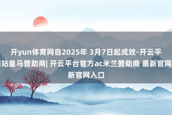 开yun体育网自2025年 3月7日起成效-开云平台网站皇马赞助商| 开云平台官方ac米兰赞助商 最新官网入口