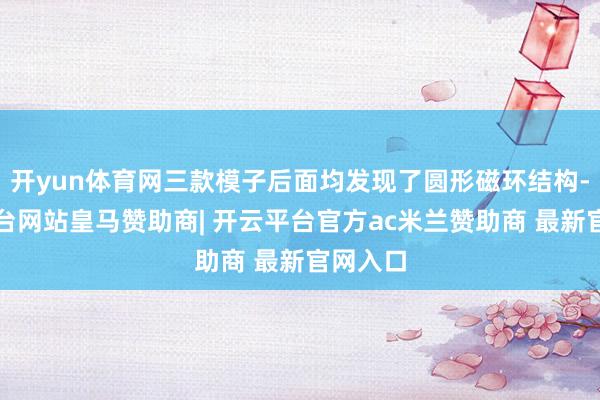 开yun体育网三款模子后面均发现了圆形磁环结构-开云平台网站皇马赞助商| 开云平台官方ac米兰赞助商 最新官网入口