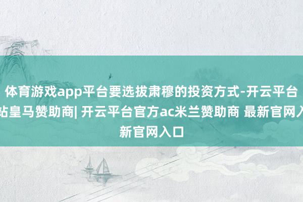 体育游戏app平台要选拔肃穆的投资方式-开云平台网站皇马赞助商| 开云平台官方ac米兰赞助商 最新官网入口