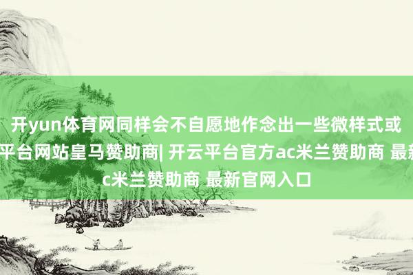 开yun体育网同样会不自愿地作念出一些微样式或动作-开云平台网站皇马赞助商| 开云平台官方ac米兰赞助商 最新官网入口