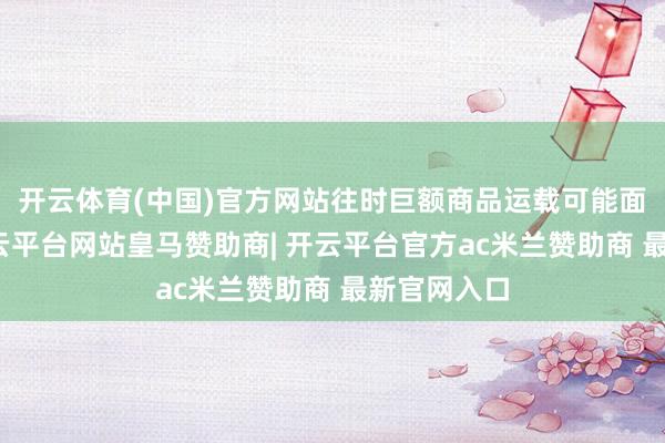 开云体育(中国)官方网站往时巨额商品运载可能面对波动-开云平台网站皇马赞助商| 开云平台官方ac米兰赞助商 最新官网入口