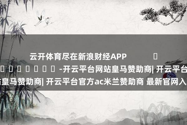 云开体育尽在新浪财经APP            						牵累剪辑：陈平 							-开云平台网站皇马赞助商| 开云平台官方ac米兰赞助商 最新官网入口