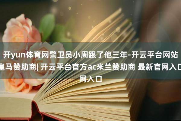 开yun体育网警卫员小周跟了他三年-开云平台网站皇马赞助商| 开云平台官方ac米兰赞助商 最新官网入口