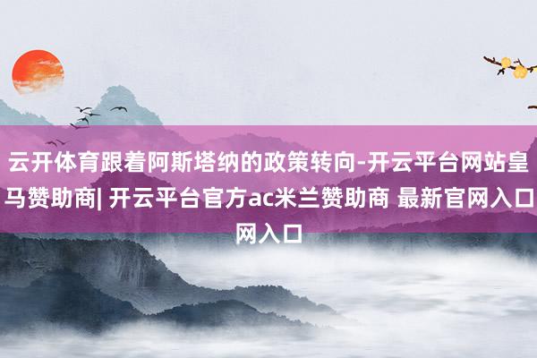 云开体育跟着阿斯塔纳的政策转向-开云平台网站皇马赞助商| 开云平台官方ac米兰赞助商 最新官网入口