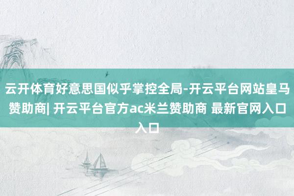 云开体育好意思国似乎掌控全局-开云平台网站皇马赞助商| 开云平台官方ac米兰赞助商 最新官网入口