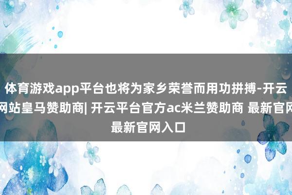 体育游戏app平台也将为家乡荣誉而用功拼搏-开云平台网站皇马赞助商| 开云平台官方ac米兰赞助商 最新官网入口