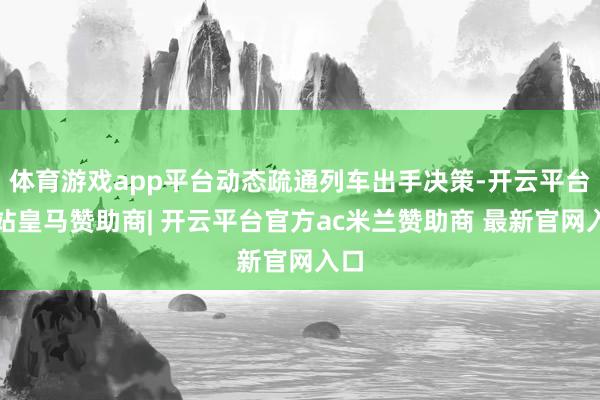 体育游戏app平台动态疏通列车出手决策-开云平台网站皇马赞助商| 开云平台官方ac米兰赞助商 最新官网入口