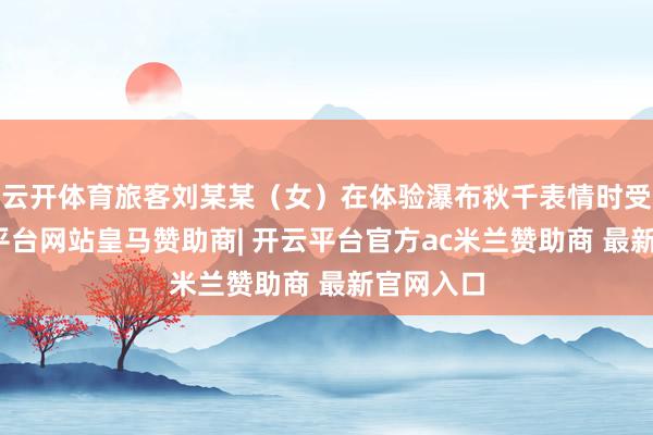 云开体育旅客刘某某（女）在体验瀑布秋千表情时受伤-开云平台网站皇马赞助商| 开云平台官方ac米兰赞助商 最新官网入口