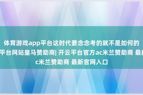 体育游戏app平台这时代要念念考的就不是如何的熄灭-开云平台网站皇马赞助商| 开云平台官方ac米兰赞助商 最新官网入口