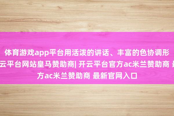 体育游戏app平台用活泼的讲话、丰富的色协调形象的手脚-开云平台网站皇马赞助商| 开云平台官方ac米兰赞助商 最新官网入口