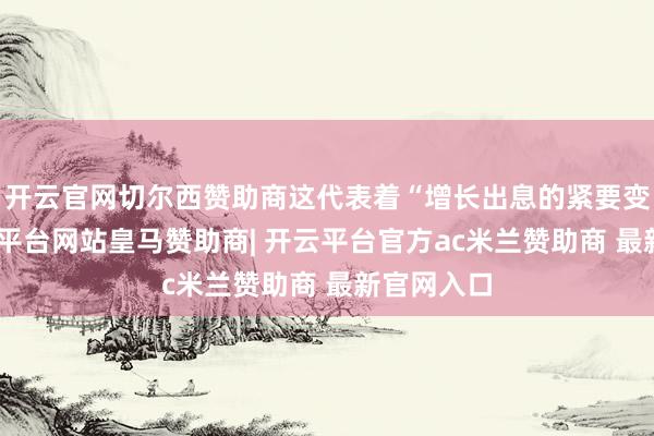 开云官网切尔西赞助商这代表着“增长出息的紧要变化”-开云平台网站皇马赞助商| 开云平台官方ac米兰赞助商 最新官网入口